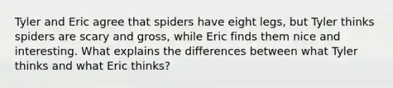 Tyler and Eric agree that spiders have eight legs, but Tyler thinks spiders are scary and gross, while Eric finds them nice and interesting. What explains the differences between what Tyler thinks and what Eric thinks?