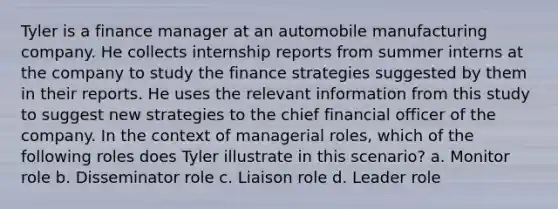 Tyler is a finance manager at an automobile manufacturing company. He collects internship reports from summer interns at the company to study the finance strategies suggested by them in their reports. He uses the relevant information from this study to suggest new strategies to the chief financial officer of the company. In the context of managerial roles, which of the following roles does Tyler illustrate in this scenario? a. Monitor role b. Disseminator role c. Liaison role d. Leader role