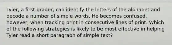 Tyler, a first-grader, can identify the letters of the alphabet and decode a number of simple words. He becomes confused, however, when tracking print in consecutive lines of print. Which of the following strategies is likely to be most effective in helping Tyler read a short paragraph of simple text?