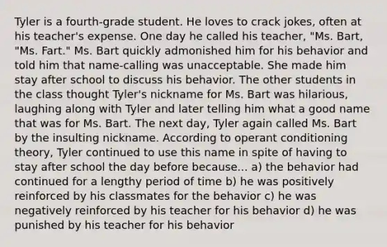 Tyler is a fourth-grade student. He loves to crack jokes, often at his teacher's expense. One day he called his teacher, "Ms. Bart, "Ms. Fart." Ms. Bart quickly admonished him for his behavior and told him that name-calling was unacceptable. She made him stay after school to discuss his behavior. The other students in the class thought Tyler's nickname for Ms. Bart was hilarious, laughing along with Tyler and later telling him what a good name that was for Ms. Bart. The next day, Tyler again called Ms. Bart by the insulting nickname. According to operant conditioning theory, Tyler continued to use this name in spite of having to stay after school the day before because... a) the behavior had continued for a lengthy period of time b) he was positively reinforced by his classmates for the behavior c) he was negatively reinforced by his teacher for his behavior d) he was punished by his teacher for his behavior