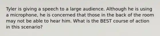 Tyler is giving a speech to a large audience. Although he is using a microphone, he is concerned that those in the back of the room may not be able to hear him. What is the BEST course of action in this scenario?