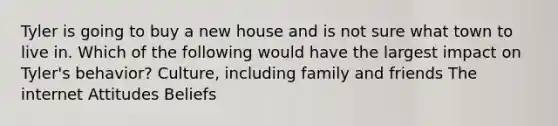 Tyler is going to buy a new house and is not sure what town to live in. Which of the following would have the largest impact on Tyler's behavior? Culture, including family and friends The internet Attitudes Beliefs