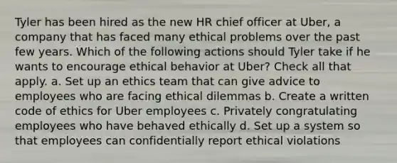 Tyler has been hired as the new HR chief officer at Uber, a company that has faced many ethical problems over the past few years. Which of the following actions should Tyler take if he wants to encourage ethical behavior at Uber? Check all that apply. a. Set up an ethics team that can give advice to employees who are facing ethical dilemmas b. Create a written code of ethics for Uber employees c. Privately congratulating employees who have behaved ethically d. Set up a system so that employees can confidentially report ethical violations