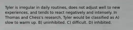 Tyler is irregular in daily routines, does not adjust well to new experiences, and tends to react negatively and intensely. In Thomas and Chess's research, Tyler would be classified as A) slow to warm up. B) uninhibited. C) difficult. D) inhibited.