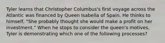 Tyler learns that Christopher Columbus's first voyage across the Atlantic was financed by Queen Isabella of Spain. He thinks to himself, "She probably thought she would make a profit on her investment." When he stops to consider the queen's motives, Tyler is demonstrating which one of the following processes?