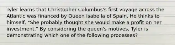 Tyler learns that Christopher Columbus's first voyage across the Atlantic was financed by Queen Isabella of Spain. He thinks to himself, "She probably thought she would make a profit on her investment." By considering the queen's motives, Tyler is demonstrating which one of the following processes?