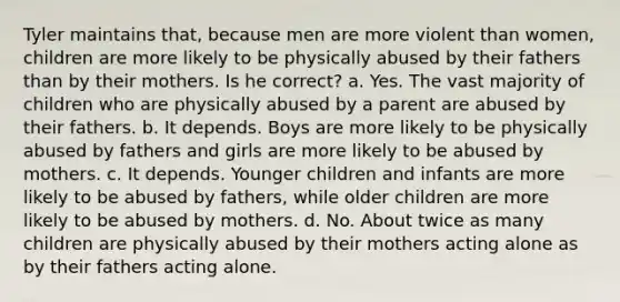 Tyler maintains that, because men are more violent than women, children are more likely to be physically abused by their fathers than by their mothers. Is he correct? a. Yes. The vast majority of children who are physically abused by a parent are abused by their fathers. b. It depends. Boys are more likely to be physically abused by fathers and girls are more likely to be abused by mothers. c. It depends. Younger children and infants are more likely to be abused by fathers, while older children are more likely to be abused by mothers. d. No. About twice as many children are physically abused by their mothers acting alone as by their fathers acting alone.