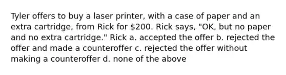 Tyler offers to buy a laser printer, with a case of paper and an extra cartridge, from Rick for 200. Rick says, "OK, but no paper and no extra cartridge." Rick a. accepted the offer b. rejected the offer and made a counteroffer c. rejected the offer without making a counteroffer d. none of the above