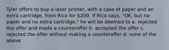 Tyler offers to buy a laser printer, with a case of paper and an extra cartridge, from Rico for 200. If Rico says, "OK, but no paper and no extra cartridge," he will be deemed to a. rejected the offer and made a counteroffer b. accepted the offer c. rejected the offer without making a counteroffer d. none of the above