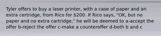 Tyler offers to buy a laser printer, with a case of paper and an extra certridge, from Rico for 200. If Rico says, "OK, but no paper and no extra cartridge," he will be deemed to a-accept the offer b-reject the offer c-make a counteroffer d-both b and c