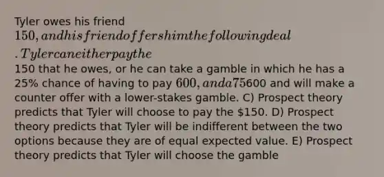 Tyler owes his friend 150, and his friend offers him the following deal. Tyler can either pay the150 that he owes, or he can take a gamble in which he has a 25% chance of having to pay 600, and a 75% chance of having to pay nothing. What does prospect theory predict about what Tyler will do? A) There is not enough information for prospect theory to make a prediction here. B) Prospect theory predicts that Tyler will anchor on600 and will make a counter offer with a lower-stakes gamble. C) Prospect theory predicts that Tyler will choose to pay the 150. D) Prospect theory predicts that Tyler will be indifferent between the two options because they are of equal expected value. E) Prospect theory predicts that Tyler will choose the gamble