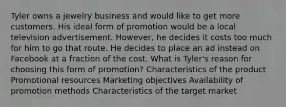 Tyler owns a jewelry business and would like to get more customers. His ideal form of promotion would be a local television advertisement. However, he decides it costs too much for him to go that route. He decides to place an ad instead on Facebook at a fraction of the cost. What is Tyler's reason for choosing this form of promotion? Characteristics of the product Promotional resources Marketing objectives Availability of promotion methods Characteristics of the target market