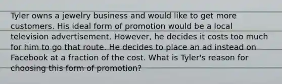 Tyler owns a jewelry business and would like to get more customers. His ideal form of promotion would be a local television advertisement. However, he decides it costs too much for him to go that route. He decides to place an ad instead on Facebook at a fraction of the cost. What is Tyler's reason for choosing this form of promotion?