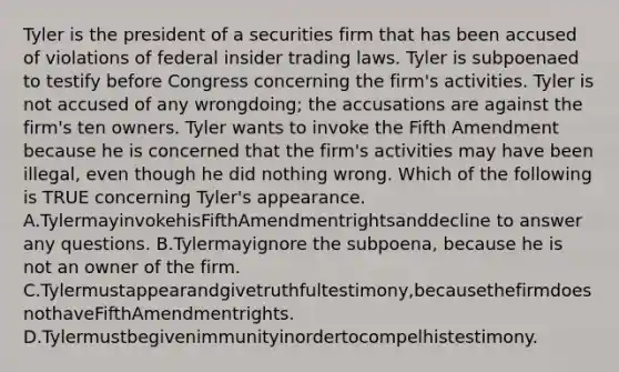 Tyler is the president of a securities firm that has been accused of violations of federal insider trading laws. Tyler is subpoenaed to testify before Congress concerning the firm's activities. Tyler is not accused of any wrongdoing; the accusations are against the firm's ten owners. Tyler wants to invoke the Fifth Amendment because he is concerned that the firm's activities may have been illegal, even though he did nothing wrong. Which of the following is TRUE concerning Tyler's appearance. A.TylermayinvokehisFifthAmendmentrightsanddecline to answer any questions. B.Tylermayignore the subpoena, because he is not an owner of the firm. C.Tylermustappearandgivetruthfultestimony,becausethefirmdoesnothaveFifthAmendmentrights. D.Tylermustbegivenimmunityinordertocompelhistestimony.