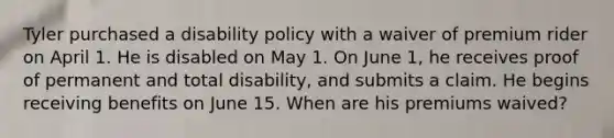 Tyler purchased a disability policy with a waiver of premium rider on April 1. He is disabled on May 1. On June 1, he receives proof of permanent and total disability, and submits a claim. He begins receiving benefits on June 15. When are his premiums waived?