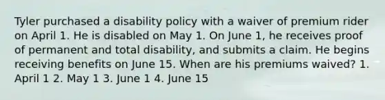 Tyler purchased a disability policy with a waiver of premium rider on April 1. He is disabled on May 1. On June 1, he receives proof of permanent and total disability, and submits a claim. He begins receiving benefits on June 15. When are his premiums waived? 1. April 1 2. May 1 3. June 1 4. June 15