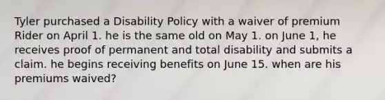 Tyler purchased a Disability Policy with a waiver of premium Rider on April 1. he is the same old on May 1. on June 1, he receives proof of permanent and total disability and submits a claim. he begins receiving benefits on June 15. when are his premiums waived?