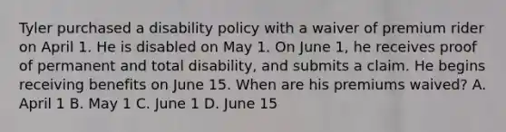 Tyler purchased a disability policy with a waiver of premium rider on April 1. He is disabled on May 1. On June 1, he receives proof of permanent and total disability, and submits a claim. He begins receiving benefits on June 15. When are his premiums waived? A. April 1 B. May 1 C. June 1 D. June 15