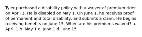 Tyler purchased a disability policy with a waiver of premium rider on April 1. He is disabled on May 1. On June 1, he receives proof of permanent and total disability, and submits a claim. He begins receiving benefits on June 15. When are his premiums waived? a. April 1 b. May 1 c. June 1 d. June 15