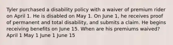 Tyler purchased a disability policy with a waiver of premium rider on April 1. He is disabled on May 1. On June 1, he receives proof of permanent and total disability, and submits a claim. He begins receiving benefits on June 15. When are his premiums waived? April 1 May 1 June 1 June 15