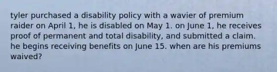 tyler purchased a disability policy with a wavier of premium raider on April 1, he is disabled on May 1. on June 1, he receives proof of permanent and total disability, and submitted a claim. he begins receiving benefits on June 15. when are his premiums waived?