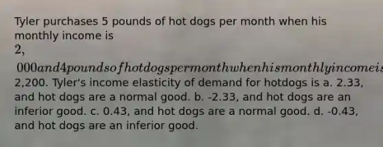 Tyler purchases 5 pounds of hot dogs per month when his monthly income is 2,000 and 4 pounds ofhot dogs per month when his monthly income is2,200. Tyler's income elasticity of demand for hotdogs is a. 2.33, and hot dogs are a normal good. b. -2.33, and hot dogs are an inferior good. c. 0.43, and hot dogs are a normal good. d. -0.43, and hot dogs are an inferior good.