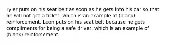 Tyler puts on his seat belt as soon as he gets into his car so that he will not get a ticket, which is an example of (blank) reinforcement. Leon puts on his seat belt because he gets compliments for being a safe driver, which is an example of (blank) reinforcement.