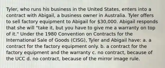 Tyler, who runs his business in the United States, enters into a contract with Abigail, a business owner in Australia. Tyler offers to sell factory equipment to Abigail for 30,000. Abigail responds that she will "take it, but you have to give me a warranty on top of it." Under the 1980 Convention on Contracts for the International Sale of Goods (CISG), Tyler and Abigail have: a. a contract for the factory equipment only. b. a contract for the factory equipment and the warranty c. no contract, because of the UCC d. no contract, because of the mirror image rule.