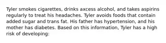 Tyler smokes cigarettes, drinks axcess alcohol, and takes aspirins regularly to treat his headaches. Tyler avoids foods that contain added sugar and trans fat. His father has hypertension, and his mother has diabetes. Based on this information, Tyler has a high risk of developing: