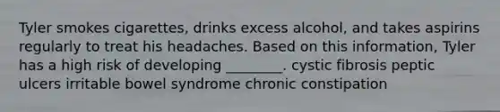 Tyler smokes cigarettes, drinks excess alcohol, and takes aspirins regularly to treat his headaches. Based on this information, Tyler has a high risk of developing ________. cystic fibrosis peptic ulcers irritable bowel syndrome chronic constipation