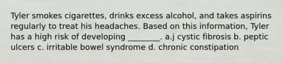 Tyler smokes cigarettes, drinks excess alcohol, and takes aspirins regularly to treat his headaches. Based on this information, Tyler has a high risk of developing ________. a.j cystic fibrosis b. peptic ulcers c. irritable bowel syndrome d. chronic constipation