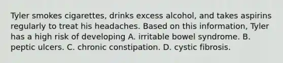 Tyler smokes cigarettes, drinks excess alcohol, and takes aspirins regularly to treat his headaches. Based on this information, Tyler has a high risk of developing A. irritable bowel syndrome. B. peptic ulcers. C. chronic constipation. D. cystic fibrosis.