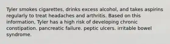 Tyler smokes cigarettes, drinks excess alcohol, and takes aspirins regularly to treat headaches and arthritis. Based on this information, Tyler has a high risk of developing chronic constipation. pancreatic failure. peptic ulcers. irritable bowel syndrome.