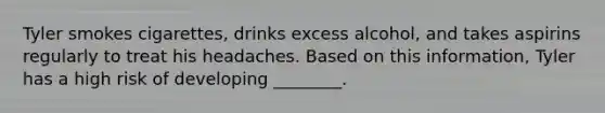 Tyler smokes cigarettes, drinks excess alcohol, and takes aspirins regularly to treat his headaches. Based on this information, Tyler has a high risk of developing ________.