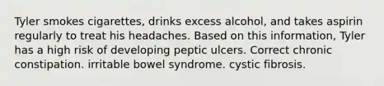 Tyler smokes cigarettes, drinks excess alcohol, and takes aspirin regularly to treat his headaches. Based on this information, Tyler has a high risk of developing peptic ulcers. Correct chronic constipation. irritable bowel syndrome. cystic fibrosis.