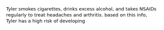 Tyler smokes cigarettes, drinks excess alcohol, and takes NSAIDs regularly to treat headaches and arthritis. based on this info, Tyler has a high risk of developing