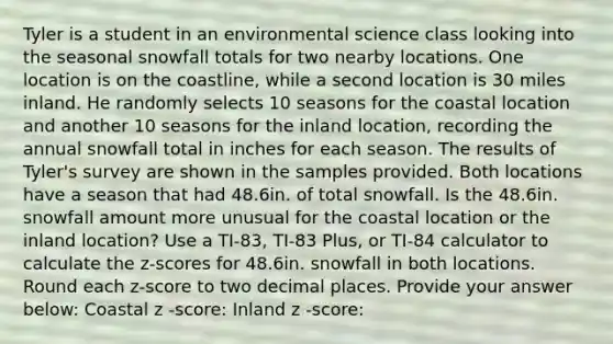 Tyler is a student in an environmental science class looking into the seasonal snowfall totals for two nearby locations. One location is on the coastline, while a second location is 30 miles inland. He randomly selects 10 seasons for the coastal location and another 10 seasons for the inland location, recording the annual snowfall total in inches for each season. The results of Tyler's survey are shown in the samples provided. Both locations have a season that had 48.6in. of total snowfall. Is the 48.6in. snowfall amount more unusual for the coastal location or the inland location? Use a TI-83, TI-83 Plus, or TI-84 calculator to calculate the z-scores for 48.6in. snowfall in both locations. Round each z-score to two decimal places. Provide your answer below: Coastal z​ -score: Inland z​ -score: