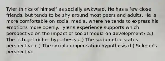 Tyler thinks of himself as socially awkward. He has a few close friends, but tends to be shy around most peers and adults. He is more comfortable on social media, where he tends to express his emotions more openly. Tyler's experience supports which perspective on the impact of social media on development? a.) The rich-get-richer hypothesis b.) The sociometric status perspective c.) The social-compensation hypothesis d.) Selman's perspective