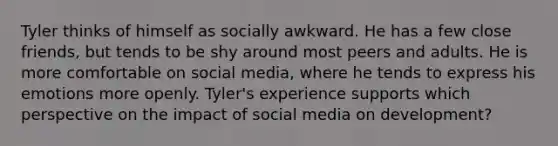 Tyler thinks of himself as socially awkward. He has a few close friends, but tends to be shy around most peers and adults. He is more comfortable on social media, where he tends to express his emotions more openly. Tyler's experience supports which perspective on the impact of social media on development?