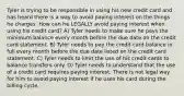 Tyler is trying to be responsible in using his new credit card and has heard there is a way to avoid paying interest on the things he charges. How can he LEGALLY avoid paying interest when using his credit card? A) Tyler needs to make sure he pays the minimum balance every month before the due date on the credit card statement. B) Tyler needs to pay the credit card balance in full every month before the due date listed on the credit card statement. C) Tyler needs to limit the use of his credit cards to balance transfers only. D) Tyler needs to understand that the use of a credit card requires paying interest. There is not legal way for him to avoid paying interest if he uses his card during the billing cycle.