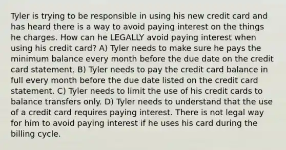 Tyler is trying to be responsible in using his new credit card and has heard there is a way to avoid paying interest on the things he charges. How can he LEGALLY avoid paying interest when using his credit card? A) Tyler needs to make sure he pays the minimum balance every month before the due date on the credit card statement. B) Tyler needs to pay the credit card balance in full every month before the due date listed on the credit card statement. C) Tyler needs to limit the use of his credit cards to balance transfers only. D) Tyler needs to understand that the use of a credit card requires paying interest. There is not legal way for him to avoid paying interest if he uses his card during the billing cycle.