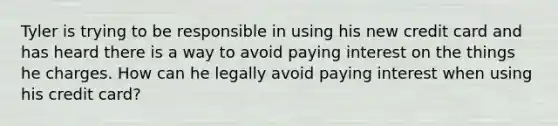 Tyler is trying to be responsible in using his new credit card and has heard there is a way to avoid paying interest on the things he charges. How can he legally avoid paying interest when using his credit card?