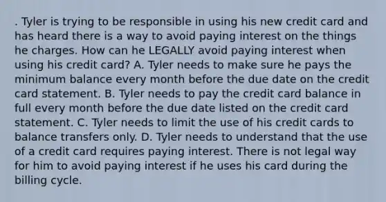 . Tyler is trying to be responsible in using his new credit card and has heard there is a way to avoid paying interest on the things he charges. How can he LEGALLY avoid paying interest when using his credit card? A. Tyler needs to make sure he pays the minimum balance every month before the due date on the credit card statement. B. Tyler needs to pay the credit card balance in full every month before the due date listed on the credit card statement. C. Tyler needs to limit the use of his credit cards to balance transfers only. D. Tyler needs to understand that the use of a credit card requires paying interest. There is not legal way for him to avoid paying interest if he uses his card during the billing cycle.