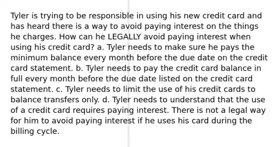 Tyler is trying to be responsible in using his new credit card and has heard there is a way to avoid paying interest on the things he charges. How can he LEGALLY avoid paying interest when using his credit card? a. Tyler needs to make sure he pays the minimum balance every month before the due date on the credit card statement. b. Tyler needs to pay the credit card balance in full every month before the due date listed on the credit card statement. c. Tyler needs to limit the use of his credit cards to balance transfers only. d. Tyler needs to understand that the use of a credit card requires paying interest. There is not a legal way for him to avoid paying interest if he uses his card during the billing cycle.