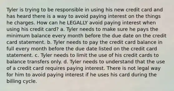 Tyler is trying to be responsible in using his new credit card and has heard there is a way to avoid paying interest on the things he charges. How can he LEGALLY avoid paying interest when using his credit card? a. Tyler needs to make sure he pays the minimum balance every month before the due date on the credit card statement. b. Tyler needs to pay the credit card balance in full every month before the due date listed on the credit card statement. c. Tyler needs to limit the use of his credit cards to balance transfers only. d. Tyler needs to understand that the use of a credit card requires paying interest. There is not legal way for him to avoid paying interest if he uses his card during the billing cycle.