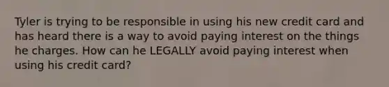 Tyler is trying to be responsible in using his new credit card and has heard there is a way to avoid paying interest on the things he charges. How can he LEGALLY avoid paying interest when using his credit card?