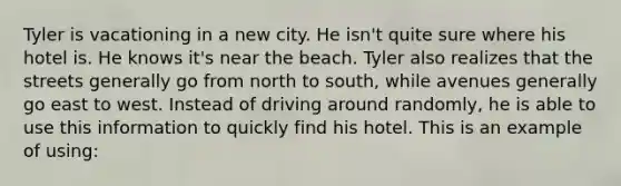 Tyler is vacationing in a new city. He isn't quite sure where his hotel is. He knows it's near the beach. Tyler also realizes that the streets generally go from north to south, while avenues generally go east to west. Instead of driving around randomly, he is able to use this information to quickly find his hotel. This is an example of using: