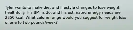 Tyler wants to make diet and lifestyle changes to lose weight healthfully. His BMI is 30, and his estimated energy needs are 2350 kcal. What calorie range would you suggest for weight loss of one to two pounds/week?