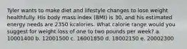 Tyler wants to make diet and lifestyle changes to lose weight healthfully. His body mass index (BMI) is 30, and his estimated energy needs are 2350 kcalories. What calorie range would you suggest for weight loss of one to two pounds per week? a. 10001400 b. 12001500 c. 16001850 d. 18002150 e. 20002300