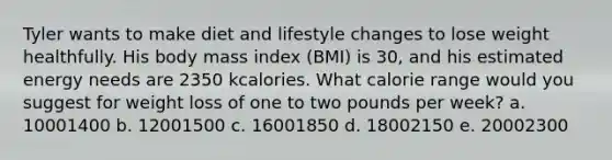 Tyler wants to make diet and lifestyle changes to lose weight healthfully. His body mass index (BMI) is 30, and his estimated energy needs are 2350 kcalories. What calorie range would you suggest for weight loss of one to two pounds per week? a. 10001400 b. 12001500 c. 16001850 d. 18002150 e. 20002300